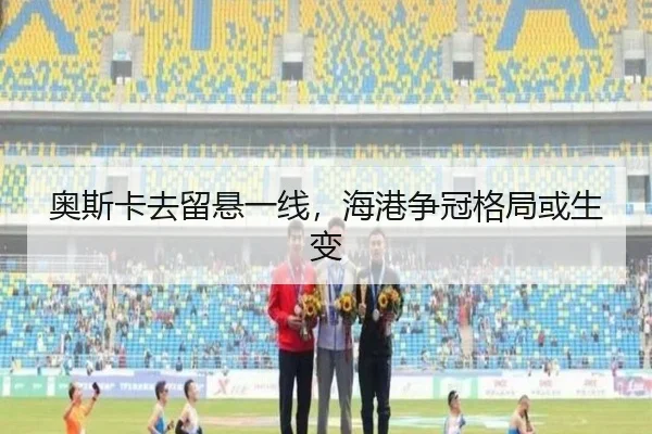 奥斯卡去留悬一线，海港争冠格局或生变