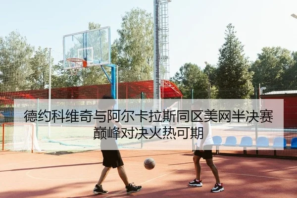 德约科维奇与阿尔卡拉斯同区美网半决赛巅峰对决火热可期